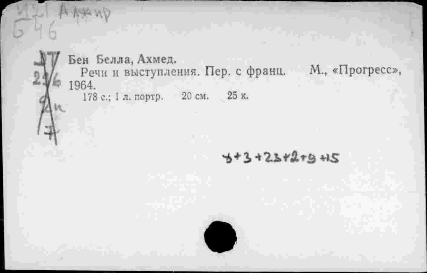 ﻿
Бен Белла, Ахмед.
Речи и выступления. Пер. с франц. 1964.
178 с.; 1 л. портр. 20 см. 25 к.
М., «Прогресс»
MS